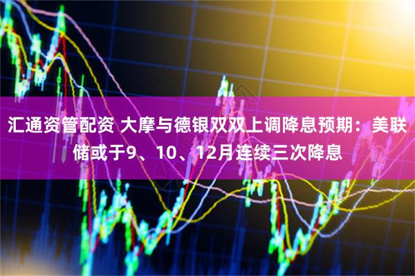 汇通资管配资 大摩与德银双双上调降息预期：美联储或于9、10、12月连续三次降息
