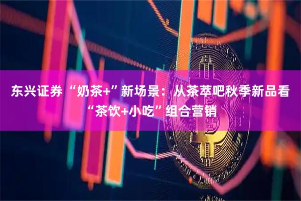 东兴证券 “奶茶+”新场景：从茶萃吧秋季新品看“茶饮+小吃”组合营销