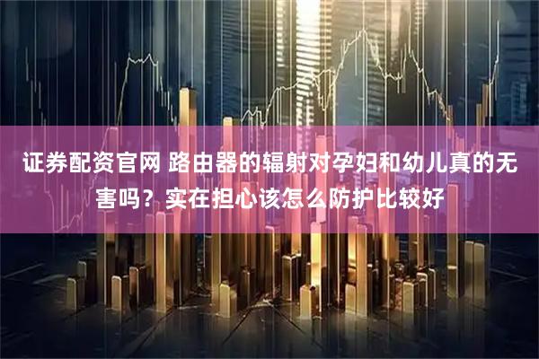 证券配资官网 路由器的辐射对孕妇和幼儿真的无害吗？实在担心该怎么防护比较好