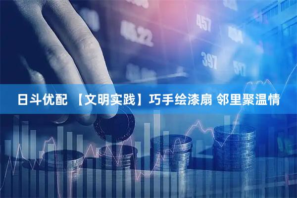 日斗优配 【文明实践】巧手绘漆扇 邻里聚温情