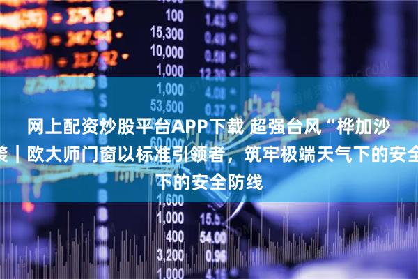 网上配资炒股平台APP下载 超强台风“桦加沙”来袭｜欧大师门窗以标准引领者，筑牢极端天气下的安全防线