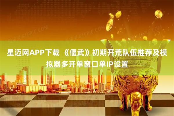 星迈网APP下载 《偃武》初期开荒队伍推荐及模拟器多开单窗口单IP设置
