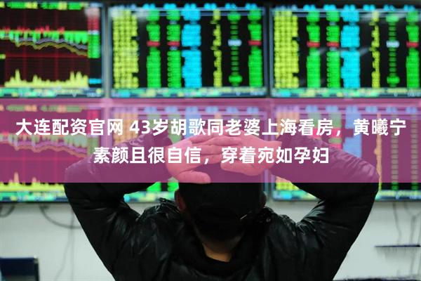 大连配资官网 43岁胡歌同老婆上海看房，黄曦宁素颜且很自信，穿着宛如孕妇