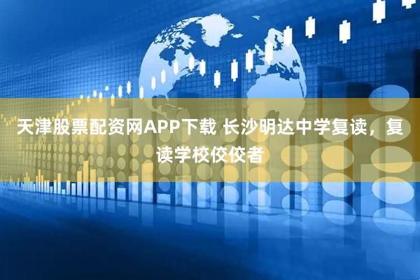 天津股票配资网APP下载 长沙明达中学复读，复读学校佼佼者