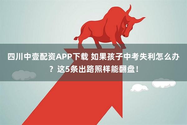 四川中壹配资APP下载 如果孩子中考失利怎么办？这5条出路照样能翻盘！