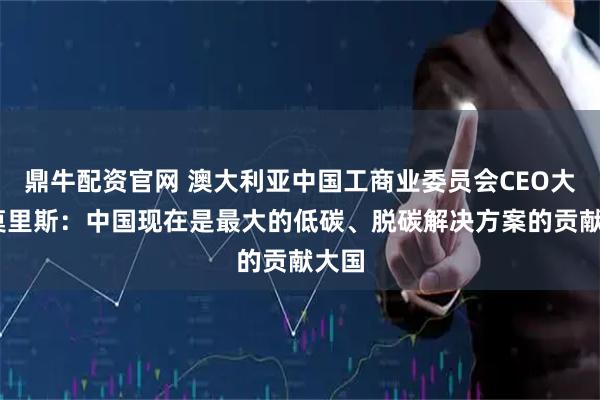 鼎牛配资官网 澳大利亚中国工商业委员会CEO大卫·莫里斯：中国现在是最大的低碳、脱碳解决方案的贡献大国