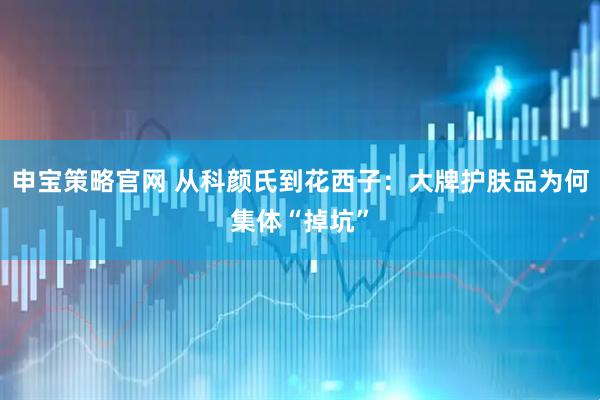 申宝策略官网 从科颜氏到花西子：大牌护肤品为何集体“掉坑”