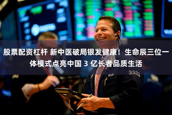 股票配资杠杆 新中医破局银发健康！生命辰三位一体模式点亮中国 3 亿长者品质生活
