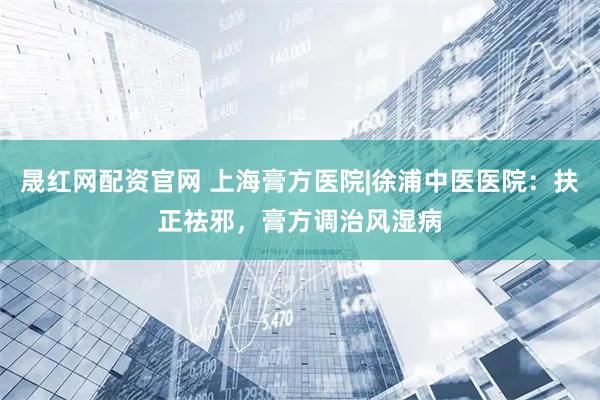 晟红网配资官网 上海膏方医院|徐浦中医医院：扶正祛邪，膏方调治风湿病