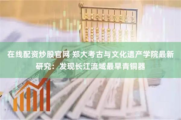 在线配资炒股官网 郑大考古与文化遗产学院最新研究：发现长江流域最早青铜器