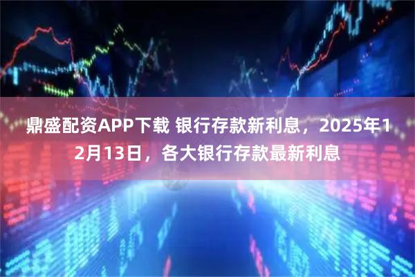 鼎盛配资APP下载 银行存款新利息，2025年12月13日，各大银行存款最新利息