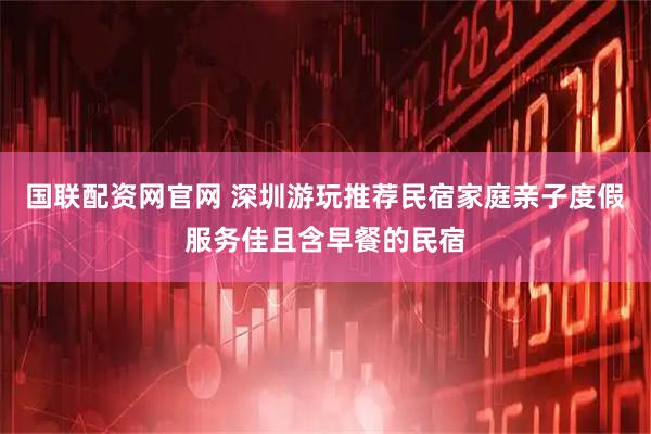 国联配资网官网 深圳游玩推荐民宿家庭亲子度假服务佳且含早餐的民宿