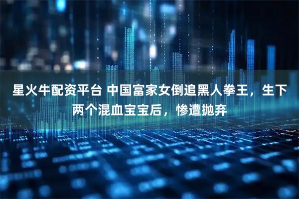 星火牛配资平台 中国富家女倒追黑人拳王，生下两个混血宝宝后，惨遭抛弃