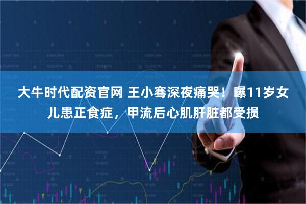 大牛时代配资官网 王小骞深夜痛哭！曝11岁女儿患正食症，甲流后心肌肝脏都受损