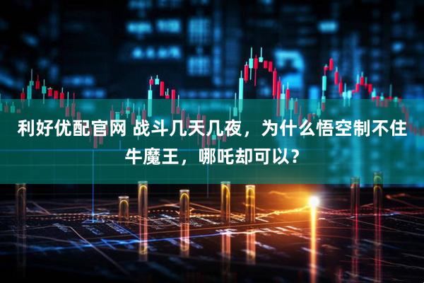 利好优配官网 战斗几天几夜，为什么悟空制不住牛魔王，哪吒却可以？