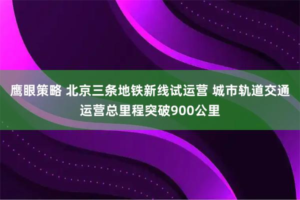 鹰眼策略 北京三条地铁新线试运营 城市轨道交通运营总里程突破900公里