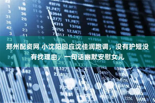 郑州配资网 小沈阳回应沈佳润跑调，没有护短没有找理由，一句话幽默安慰女儿