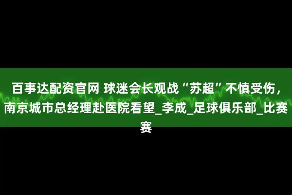 百事达配资官网 球迷会长观战“苏超”不慎受伤，南京城市总经理赴医院看望_李成_足球俱乐部_比赛