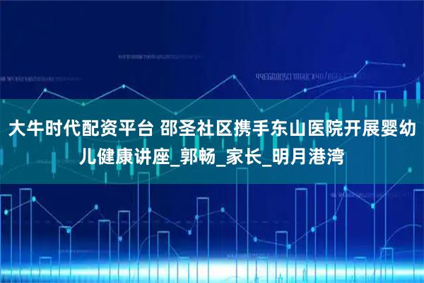 大牛时代配资平台 邵圣社区携手东山医院开展婴幼儿健康讲座_郭畅_家长_明月港湾