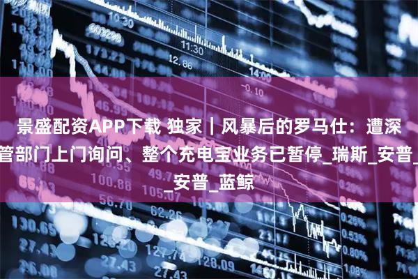 景盛配资APP下载 独家｜风暴后的罗马仕：遭深圳监管部门上门询问、整个充电宝业务已暂停_瑞斯_安普_蓝鲸