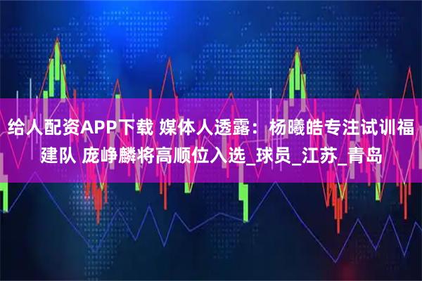 给人配资APP下载 媒体人透露：杨曦皓专注试训福建队 庞峥麟将高顺位入选_球员_江苏_青岛
