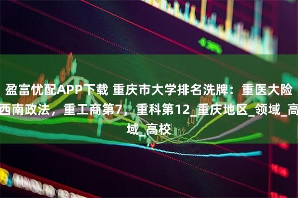 盈富忧配APP下载 重庆市大学排名洗牌：重医大险胜西南政法，重工商第7，重科第12_重庆地区_领域_高校