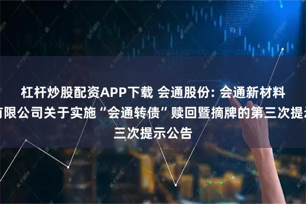 杠杆炒股配资APP下载 会通股份: 会通新材料股份有限公司关于实施“会通转债”赎回暨摘牌的第三次提示公告