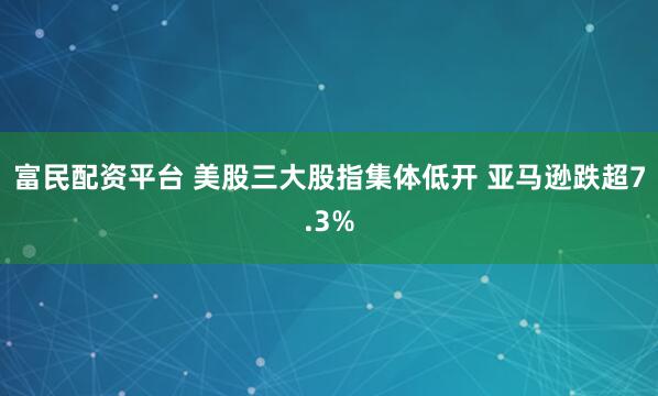 富民配资平台 美股三大股指集体低开 亚马逊跌超7.3%