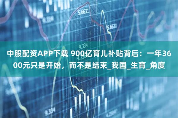 中股配资APP下载 900亿育儿补贴背后：一年3600元只是开始，而不是结束_我国_生育_角度