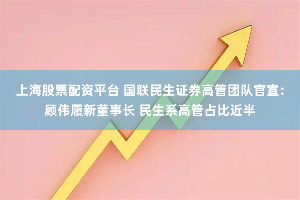 上海股票配资平台 国联民生证券高管团队官宣：顾伟履新董事长 民生系高管占比近半