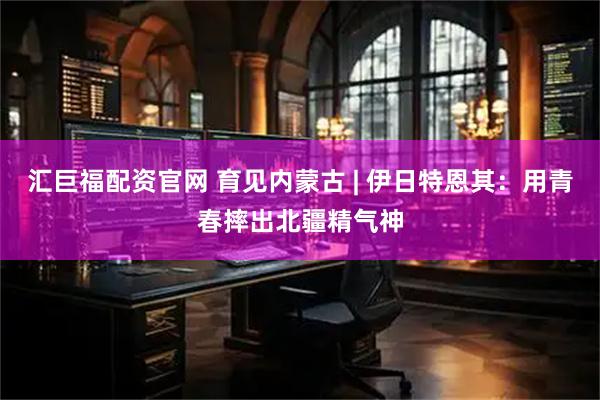 汇巨福配资官网 育见内蒙古 | 伊日特恩其：用青春摔出北疆精气神