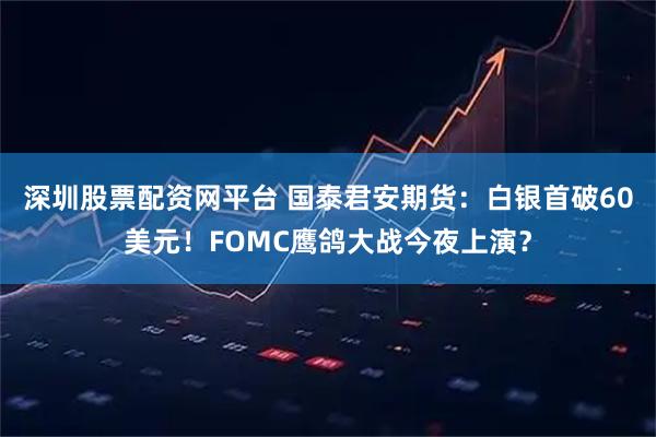 深圳股票配资网平台 国泰君安期货：白银首破60美元！FOMC鹰鸽大战今夜上演？